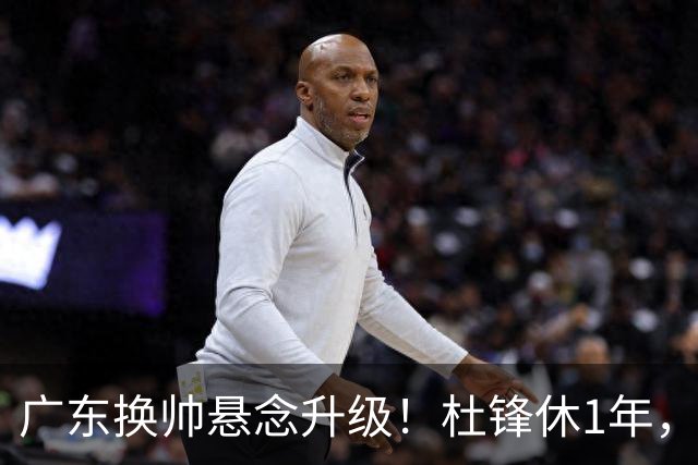 广东换帅悬念升级！杜锋休1年，5人教练组留坑，外教并非唯一选项