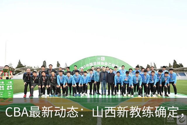 CBA最新动态：山西新教练确定，胡明轩膝伤未愈，刘晓宇重返北控担任助教